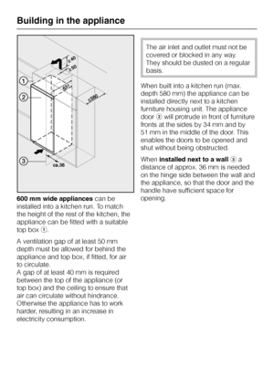 Page 38600 mm wide appliancescan be
installed into a kitchen run. To match
the height of the rest of the kitchen, the
appliance can be fitted with a suitable
top boxa.
A ventilation gap of at least 50 mm
depth must be allowed for behind the
appliance and top box, if fitted, for air
to circulate.
A gap of at least 40 mm is required
between the top of the appliance (or
top box) and the ceiling to ensure that
air can circulate without hindrance.
Otherwise the appliance has to work
harder, resulting in an increase...