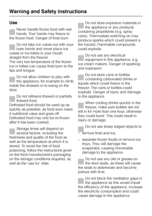 Page 48Use
Never handle frozen food with wet
hands. Your hands may freeze to
the frozen food. Danger of frost burn.
Do not take ice cubes out with your
bare hands and never place ice
cubes or ice lollies in your mouth
straight from the freezer.
The very low temperature of the frozen
ice or lollies can cause frost burn to the
lips and tongue.
Do not allow children to play with
the appliance, for example to climb
inside the drawers or to swing on the
door.
Do not refreeze thawed or partially
thawed food....