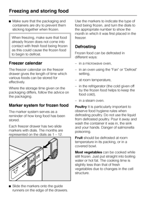 Page 60^Make sure that the packaging and
containers are dry to prevent them
sticking together when frozen.
When freezing, make sure that food
already frozen does not come into
contact with fresh food being frozen
as this could cause the frozen food
to begin to defrost.
Freezer calendar
The freezer calendar on the freezer
drawer gives the length of time which
various foods can be stored for
effectively.
Where the storage time given on the
packaging differs, follow the advice on
the packaging.
Marker system for...