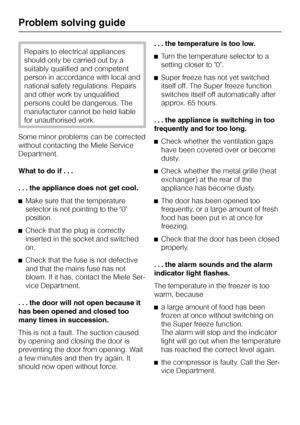 Page 66Repairs to electrical appliances
should only be carried out by a
suitably qualified and competent
person in accordance with local and
national safety regulations. Repairs
and other work by unqualified
persons could be dangerous. The
manufacturer cannot be held liable
for unauthorised work.
Some minor problems can be corrected
without contacting the Miele Service
Department.
What to do if . . .
. . . the appliance does not get cool.
^Make sure that the temperature
selector is not pointing to the 0...