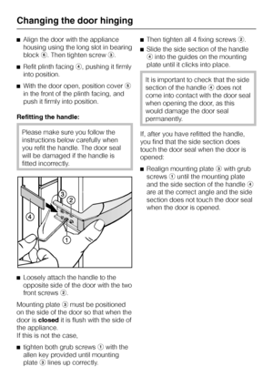 Page 78^Align the door with the appliance
housing using the long slot in bearing
blockf. Then tighten screwc.
^Refit plinth facingd, pushing it firmly
into position.
^With the door open, position covere
in the front of the plinth facing, and
push it firmly into position.
Refitting the handle:
Please make sure you follow the
instructions below carefully when
you refit the handle. The door seal
will be damaged if the handle is
fitted incorrectly.
^
Loosely attach the handle to the
opposite side of the door with...