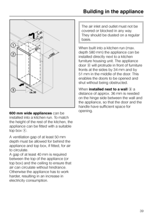 Page 79600 mm wide appliancescan be
installed into a kitchen run. To match
the height of the rest of the kitchen, the
appliance can be fitted with a suitable
top boxa.
A ventilation gap of at least 50 mm
depth must be allowed for behind the
appliance and top box, if fitted, for air
to circulate.
A gap of at least 40 mm is required
between the top of the appliance (or
top box) and the ceiling to ensure that
air can circulate without hindrance.
Otherwise the appliance has to work
harder, resulting in an increase...