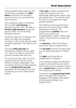 Page 11Unlike standard coffee machines, this
machine has a container forcoffee
beansso that they can be freshly
ground for every cup, to benefit fully
from the flavour.
First the ground coffee is moistened
with hot water (pre-brewing), to
develop the aroma. Next, hot water is
forced at high pressurethrough the
ground coffee. The pre-brewing
process is optional.
To prevent water from remaining in the
pipes, any water left is expelled,
resulting in a little trickle after the coffee
has been dispensed. The coffee...