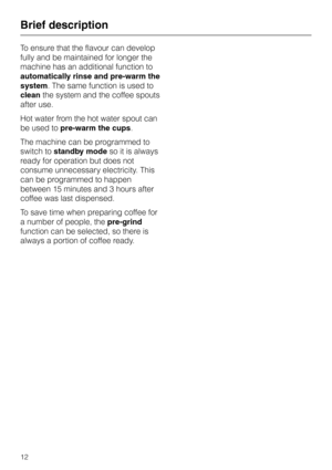 Page 12To ensure that the flavour can develop
fully and be maintained for longer the
machine has an additional function to
automatically rinse and pre-warm the
system. The same function is used to
cleanthe system and the coffee spouts
after use.
Hot water from the hot water spout can
be used topre-warm the cups.
The machine can be programmed to
switch tostandby modeso it is always
ready for operation but does not
consume unnecessary electricity. This
can be programmed to happen
between 15 minutes and 3 hours...
