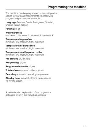 Page 13The machine can be programmed in easy stages for
setting to your exact requirements. The following
programming options are available:
LanguageGerman, Dutch, Portuguese, Spanish,
English, Italian, French
Rinsingon, off
Water hardness
hardness 1, hardness 2, hardness 3, hardness 4
Temperature large coffee
minimum, low, medium, high, maximum
Temperature medium coffee
minimum, low, medium, high, maximum
Temperature small/espresso coffee
minimum, low, medium, high, maximum
Pre-brewingon, off, long...