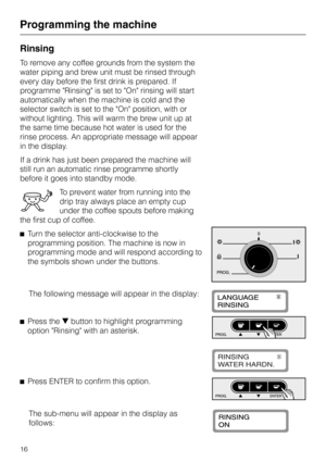 Page 16Rinsing
To remove any coffee grounds from the system the
water piping and brew unit must be rinsed through
every day before the first drink is prepared. If
programme Rinsing is set to On rinsing will start
automatically when the machine is cold and the
selector switch is set to the On position, with or
without lighting. This will warm the brew unit up at
the same time because hot water is used for the
rinse process. An appropriate message will appear
in the display.
If a drink has just been prepared the...