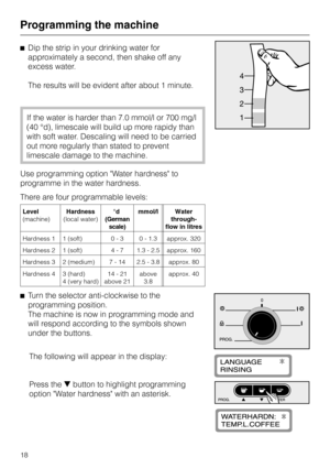 Page 18^Dip the strip in your drinking water for
approximately a second, then shake off any
excess water.
The results will be evident after about 1 minute.
If the water is harder than 7.0 mmol/l or 700 mg/l
(40 °d), limescale will build up more rapidy than
with soft water. Descaling will need to be carried
out more regularly than stated to prevent
limescale damage to the machine.
Use programming option Water hardness to
programme in the water hardness.
There are four programmable levels:
Level...