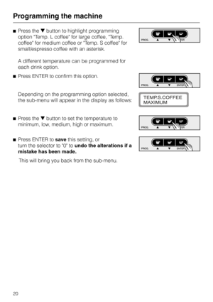 Page 20^Press theebutton to highlight programming
option Temp. L coffee for large coffee, Temp.
coffee for medium coffee or Temp. S coffee for
small/espresso coffee with an asterisk.
A different temperature can be programmed for
each drink option.
^Press ENTER to confirm this option.
Depending on the programming option selected,
the sub-menu will appear in the display as follows:
^Press theebutton to set the temperature to
minimum, low, medium, high or maximum.
^Press ENTER tosavethis setting, or
turn the...