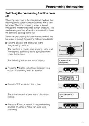 Page 21Switching the pre-brewing function on or
off
When the pre-brewing function is switched on, the
freshly ground coffee is first moistened with a little
hot water. Then the remaining water is forced
through the moistened coffee at high pressure. This
pre-brewing process allows the aroma and froth on
the coffee to develop to the full.
When the pre-brewing function is switched off, the
hot water is forced through the coffee immediately.
^Turn the selector anti-clockwise to the
programming position.
The...