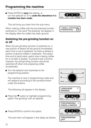 Page 22^Press ENTER tosavethis setting, or
turn the selector to 0 toundo the alterations if a
mistake has been made.
This will bring you back from the sub-menu.
When making coffee with the pre-brewing function
switched on, the word Pre-brewing will appear in
the display after the coffee has been ground.
Switching the pre-grinding function on
or off
When the pre-grinding function is switched on, a
new portion of beans will be ground immediately
each time a cup is prepared, so there is always a
portion of ground...