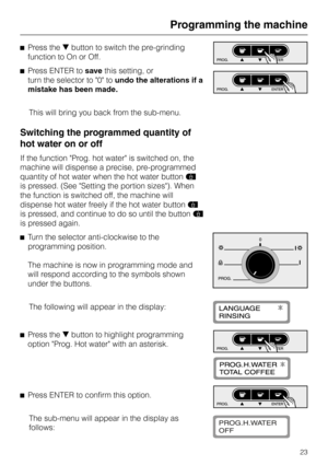 Page 23^Press theebutton to switch the pre-grinding
function to On or Off.
^Press ENTER tosavethis setting, or
turn the selector to 0 toundo the alterations if a
mistake has been made.
This will bring you back from the sub-menu.
Switching the programmed quantity of
hot water on or off
If the function Prog. hot water is switched on, the
machine will dispense a precise, pre-programmed
quantity of hot water when the hot water buttond
is pressed. (See Setting the portion sizes). When
the function is switched off,...