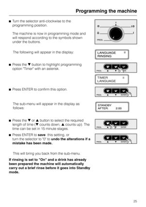 Page 25^Turn the selector anti-clockwise to the
programming position.
The machine is now in programming mode and
will respond according to the symbols shown
under the buttons.
The following will appear in the display:
^Press theebutton to highlight programming
option Timer with an asterisk.
^Press ENTER to confirm this option.
The sub-menu will appear in the display as
follows:
^Press theeor-button to select the required
length of time (ecounts down,-counts up). The
time can be set in 15 minute stages.
^
Press...