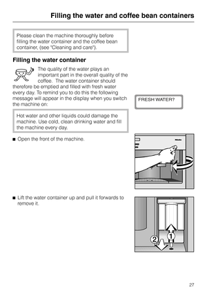 Page 27Please clean the machine thoroughly before
filling the water container and the coffee bean
container, (see Cleaning and care).
Filling the water container
The quality of the water plays an
important part in the overall quality of the
coffee.  The water container should
therefore be emptied and filled with fresh water
every day. To remind you to do this the following
message will appear in the display when you switch
the machine on:
Hot water and other liquids could damage the
machine. Use cold, clean...