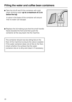 Page 28^Take the lid off and fill the container with cold,
clean drinking waterup to a maximum of 2 cm
below the top.
A valve in the base of the container will ensure
that no water can escape.
^Replace the lid making sure that the small handle
faces towards the front and then push the
container all the way back into the machine.
The container should now be sitting flat on the
floor of the machine to ensure the valve is sealed.
If the water container does not sit flat on the floor,
check whether the surface that...