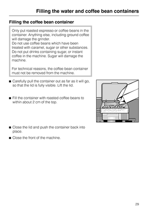 Page 29Filling the coffee bean container
Only put roasted espresso or coffee beans in the
container. Anything else, including ground coffee
will damage the grinder.
Do not use coffee beans which have been
treated with caramel, sugar or other substances.
Do not put drinks containing sugar, or instant
coffee in the machine. Sugar will damage the
machine.
For technical reasons, the coffee bean container
must not be removed from the machine.
^Carefully pull the container out as far as it will go,
so that the lid is...