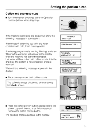 Page 31Coffee and espresso cups
^Turn the selector clockwise to the In Operation
position (with or without lighting).
If the machine is still cold the display will show the
following messages in succession:
Fresh water? to remind you to fill the water
container with cold, fresh drinking water.
If a rinsing programme is running Rinsing and then
Rinsing/Pre-warming will appear in the display
once the machine has started heating up.
Hot water will flow out of both coffee spouts  into the
drip tray. The system is...