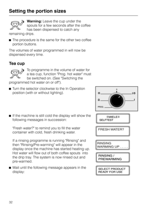 Page 32Warning:Leave the cup under the
spouts for a few seconds after the coffee
has been dispensed to catch any
remaining drips.
^The procedure is the same for the other two coffee
portion buttons.
The volumes of water programmed in will now be
dispensed every time.
Tea cup
To programme in the volume of water for
a tea cup, function Prog. hot water must
be switched on. (See Switching the
programmed hot water on or off).
^Turn the selector clockwise to the In Operation
position (with or without lighting).
^If...