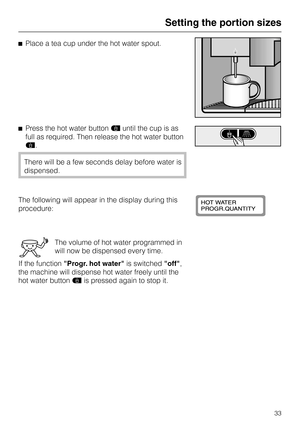 Page 33^Place a tea cup under the hot water spout.
^Press the hot water buttonduntil the cup is as
full as required. Then release the hot water button
d.
There will be a few seconds delay before water is
dispensed.
The following will appear in the display during this
procedure:
The volume of hot water programmed in
will now be dispensed every time.
If the functionProgr. hot wateris switchedoff,
the machine will dispense hot water freely until the
hot water buttondis pressed again to stop it.
Setting the portion...