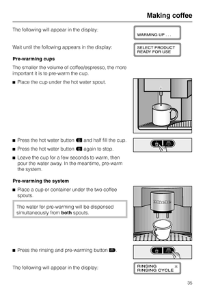 Page 35The following will appear in the display:
Wait until the following appears in the display:
Pre-warming cups
The smaller the volume of coffee/espresso, the more
important it is to pre-warm the cup.
^Place the cup under the hot water spout.
^Press the hot water buttondand half fill the cup.
^Press the hot water buttondagain to stop.
^Leave the cup for a few seconds to warm, then
pour the water away. In the meantime, pre-warm
the system.
Pre-warming the system
^
Place a cup or container under the two...