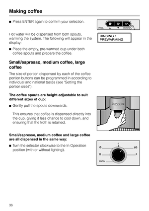 Page 36^Press ENTER again to confirm your selection.
Hot water will be dispensed from both spouts,
warming the system. The following will appear in the
display:
^Place the empty, pre-warmed cup under both
coffee spouts and prepare the coffee.
Small/espresso, medium coffee, large
coffee
The size of portion dispensed by each of the coffee
portion buttons can be programmed in according to
individual and national tastes (see Setting the
portion sizes).
The coffee spouts are height-adjustable to suit
different sizes...