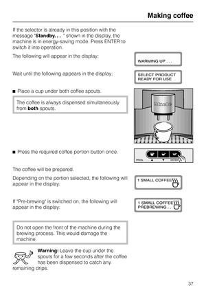 Page 37If the selector is already in this position with the
message Standby. . . shown in the display, the
machine is in energy-saving mode. Press ENTER to
switch it into operation.
The following will appear in the display:
Wait until the following appears in the display:
^Place a cup under both coffee spouts.
The coffee is always dispensed simultaneously
frombothspouts.
^Press the required coffee portion button once.
The coffee will be prepared.
Depending on the portion selected, the following will
appear in...