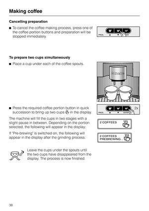 Page 38Cancelling preparation
^To cancel the coffee making process, press one of
the coffee portion buttons and preparation will be
stopped immediately.
To prepare two cups simultaneously
^Place a cup under each of the coffee spouts.
^Press the required coffee portion button in quick
succession to bring up two cupsgin the display.
The machine will fill the cups in two stages with a
slight pause in between. Depending on the portion
selected, the following will appear in the display:
If Pre-brewing is switched...