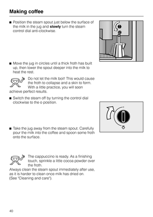 Page 40^Position the steam spout just below the surface of
the milk in the jug andslowlyturn the steam
control dial anti-clockwise.
^Move the jug in circles until a thick froth has built
up, then lower the spout deeper into the milk to
heat the rest.
Do not let the milk boil! This would cause
the froth to collapse and a skin to form.
With a little practice, you will soon
achieve perfect results.
^Switch the steam off by turning the control dial
clockwise to the o position.
^Take the jug away from the steam...