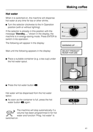 Page 41Hot water
When it is switched on, the machine will dispense
hot water at any time for tea or other drinks.
^Turn the selector clockwise to the In Operation
position (with or without lighting).
If the selector is already in this position with the
message Standby. . . shown in the display, the
machine is in energy-saving mode. Press ENTER to
switch it into operation.
The following will appear in the display:
Wait until the following appears in the display:
^Place a suitable container (e.g. a tea cup)...