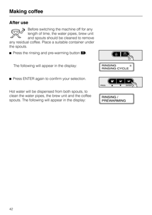 Page 42After use
Before switching the machine off for any
length of time, the water pipes, brew unit
and spouts should be cleaned to remove
any residual coffee. Place a suitable container under
the spouts.
^Press the rinsing and pre-warming buttone.
The following will appear in the display:
^Press ENTER again to confirm your selection.
Hot water will be dispensed from both spouts, to
clean the water pipes, the brew unit and the coffee
spouts. The following will appear in the display:
Making coffee
42 