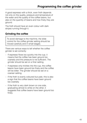 Page 43A good espresso with a thick, even froth depends
not only on the quality, pressure and temperature of
the water and the quality of the coffee beans, but
also on the quantity of beans and how finely they are
ground.
The froth should have an even colour with dark
stripes running through it.
Grinding the coffee
To avoid damage to the machine, the slide
control for the coffee grinder setting should be
moved carefully and in small stages.
There are various ways to tell whether the coffee
grinder is set...