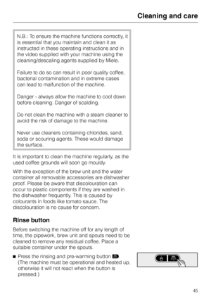 Page 45N.B.: To ensure the machine functions correctly, it
is essential that you maintain and clean it as
instructed in these operating instructions and in
the video supplied with your machine using the
cleaning/descaling agents supplied by Miele.
Failure to do so can result in poor quality coffee,
bacterial contamination and in extreme cases
can lead to malfunction of the machine.
Danger - always allow the machine to cool down
before cleaning. Danger of scalding.
Do not clean the machine with a steam cleaner...