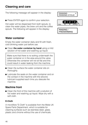 Page 46The following message will appear in the display:
^Press ENTER again to confirm your selection.
Hot water will be dispensed from both spouts, to
clean the water pipes, the brew unit and the coffee
spouts. The following will appear in the display:
Water container
Empty the water container daily and fill with fresh,
cold drinking water just before use.
^Cleanthe water container by handusing a mild
solution of hot water and washing up liquid.
Make sure that there is no soiling underneath the
water container...