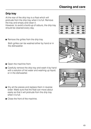 Page 49Drip tray
At the rear of the drip tray is a float which will
protrude from the drip tray when it is full. Remove
the tray and empty and clean it.
However, to avoid a build-up of odours, the drip tray
should be cleaned every day.
^Remove the grilles from the drip tray.
Both grilles can be washed either by hand or in
the dishwasher.
^Open the machine front.
^Carefully remove the drip tray and wash it by hand
with a solution of hot water and washing up liquid,
or in the dishwasher.
^
Dry all the pieces and...