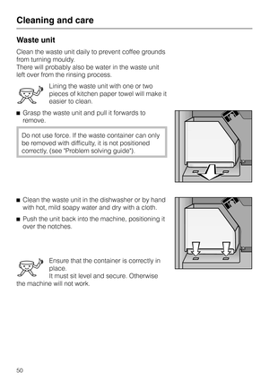 Page 50Waste unit
Clean the waste unit daily to prevent coffee grounds
from turning mouldy.
There will probably also be water in the waste unit
left over from the rinsing process.
Lining the waste unit with one or two
pieces of kitchen paper towel will make it
easier to clean.
^Grasp the waste unit and pull it forwards to
remove.
Do not use force. If the waste container can only
be removed with difficulty, it is not positioned
correctly, (see Problem solving guide).
^Clean the waste unit in the dishwasher or by...