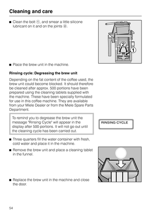 Page 54^Clean the bolta, and smear a little silicone
lubricant on it and on the jointsb.
^Place the brew unit in the machine.
Rinsing cycle: Degreasing the brew unit
Depending on the fat content of the coffee used, the
brew unit could become blocked. It should therefore
be cleaned after approx. 500 portions have been
prepared using the cleaning tablets supplied with
the machine. These have been specially formulated
for use in this coffee machine. They are available
from your Miele Dealer or from the Miele Spare...