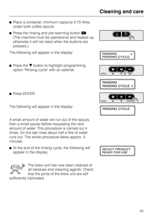 Page 55^Place a container, minimum capacity 0.75 litres,
under both coffee spouts.
^Press the rinsing and pre-warming buttone.
(The machine must be operational and heated up,
otherwise it will not react when the buttons are
pressed.)
The following will appear in the display:
^Press theebutton to highlight programming
option Rinsing cycle with an asterisk.
^Press ENTER.
The following will appear in the display:
A small amount of water will run out of the spouts,
then a small pause before requesting the next...