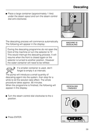 Page 59^Place a large container (approximately 1 litre)
under the steam spout and turn the steam control
dial anti-clockwise.
The descaling process will commence automatically.
The following will appear in the display:
During the descaling programme do not open the
front of the machine or turn the selector to 0.
This would interrupt the descaling process. It will
resume when the front is closed again or the
selector is turned to another position. However
the water container will need to be refilled.
If a...