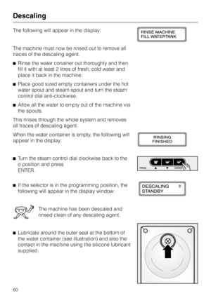 Page 60The following will appear in the display:
The machine must now be rinsed out to remove all
traces of the descaling agent.
^Rinse the water conainer out thoroughly and then
fill it with at least 2 litres of fresh, cold water and
place it back in the machine.
^Place good sized empty containers under the hot
water spout and steam spout and turn the steam
control dial anti-clockwise.
^Allow all the water to empty out of the machine via
the spouts.
This rinses through the whole system and removes
all traces...