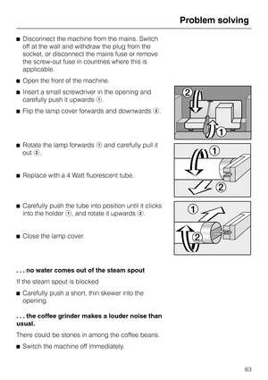 Page 63^Disconnect the machine from the mains. Switch
off at the wall and withdraw the plug from the
socket, or disconnect the mains fuse or remove
the screw-out fuse in countries where this is
applicable.
^Open the front of the machine.
^Insert a small screwdriver in the opening and
carefully push it upwardsa.
^Flip the lamp cover forwards and downwardsb.
^Rotate the lamp forwardsaand carefully pull it
outb.
^Replace with a 4 Watt fluorescent tube.
^Carefully push the tube into position until it clicks
into...