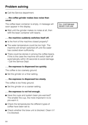 Page 64^Call the Service department.
. . . the coffee grinder makes less noise than
usual.
The coffee bean container is empty. A message will
soon appear in the display.
^Wait until the grinder makes no noise at all, then
refill the bean container with beans.
. . . the machine suddenly switches itself off.
^Is the front of the machine closed properly?
^The water temperature could be too high. The
machine will remain switched off until the water
has cooled down sufficiently.
^There could be stones in among the...