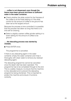 Page 65. . . coffee is not dispensed, even though the
beans have been ground and there is sufficient
water in the water container.
^Check whether the slide control for the fineness of
the coffee is at the finest setting or if the slide
control for the amount of coffee to be ground has
been set at the largest amount.
Because the process is time controlled it is possible
that the process has taken so long that there is no
time left for brewing.
^Select a slightly coarser coffee grinder setting or a
lower setting...