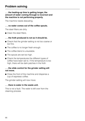 Page 66. . . the heating-up time is getting longer, the
amount of water coming through is incorrect and
the machine is not performing properly.
The machine needs descaling.
. . . no water comes out of the coffee spouts.
The steel filters are dirty.
^Clean the steel filters.
. . . the froth produced is not as it should be.
^Check that the grinder setting is not too coarse or
too fine.
^The coffee is no longer fresh enough.
^The coffee blend is unsuitable.
^The spouts are set too high.
^Check the temperatures the...