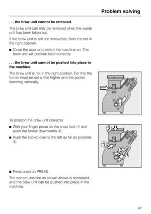 Page 67. . . the brew unit cannot be removed.
The brew unit can only be removed when the waste
unit has been taken out.
If the brew unit is still not removable, then it is not in
the right position.
^Close the door and switch the machine on. The
brew unit will position itself correctly.
. . . the brew unit cannot be pushed into place in
the machine.
The brew unit is not in the right position. For this the
funnel must be set a little higher and the socket
standing vertically.
To position the brew unit...