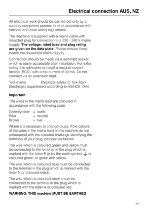 Page 71All electrical work should be carried out only by a
suitably competent person, in strict accordance with
national and local safety regulations.
The machine is supplied with a mains cable with
moulded plug for connection to a 230 - 240 V mains
supply.The voltage, rated load and plug rating
are given on the data plate. Please ensure these
match the household mains supply.
Connection should be made via a switched socket
which is easily accessible after installation. For extra
safety it is advisable to...