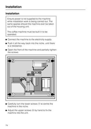 Page 74Installation
Ensure power is not supplied to the machine
while installation work is being carried out. The
same applies should the machine ever be taken
out of the housing unit.
The coffee machine must be built in to be
operated.
^Connect the machine to the electricity supply.
^Push it all the way back into the niche, until there
is a resistance.
^Open the front of the machine and partially tighten
the screws.
^
Carefully turn the lower screwsato centre the
machine in the niche.
^
Adjust the upper...