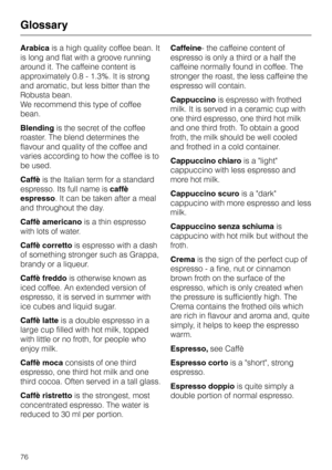 Page 76Arabicais a high quality coffee bean. It
is long and flat with a groove running
around it. The caffeine content is
approximately 0.8 - 1.3%. It is strong
and aromatic, but less bitter than the
Robusta bean.
We recommend this type of coffee
bean.
Blendingis the secret of the coffee
roaster. The blend determines the
flavour and quality of the coffee and
varies according to how the coffee is to
be used.
Caffèis the Italian term for a standard
espresso. Its full name iscaffè
espresso. It can be taken after a...