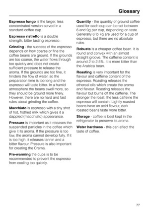 Page 77Espresso lungois the larger, less
concentrated version served in a
standard coffee cup.
Espresso ristrettois a double
strength, bitter tasting espresso.
Grinding- the success of the espresso
depends on how coarse or fine the
coffee beans are ground. If the grounds
are too coarse, the water flows through
too quickly and does not create
sufficient pressure to release the
aroma. If the grounds are too fine, it
hinders the flow of water, so the
preparation time is too long and the
espresso will taste bitter....