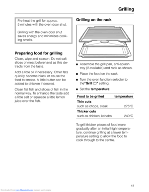 Page 41Downloaded from www.Manualslib.com manuals search engine Grilling
Pre-heat the grill for approx.
5 minutes with the oven door shut. 
Grilling with the oven door shut
saves energy and minimizes cook-
ing smells.
Preparing food for grilling
Clean, wipe and season. Do not salt
slices of meat beforehand as this de-
tracts from the taste.
Add a little oil if necessary. Other fats
quickly become black or cause the
food to smoke. A little butter can be
added to chicken if desired.
Clean flat fish and slices of...