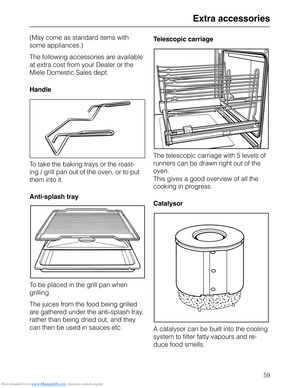 Page 59Downloaded from www.Manualslib.com manuals search engine Extra accessories
(May come as standard items with
some appliances.)
The following accessories are available
at extra cost from your Dealer or the
Miele Domestic Sales dept.
Handle
To take the baking trays or the roast-
ing / grill pan out of the oven, or to put
them into it.
Anti-splash tray
To be placed in the grill pan when
grilling.
The juices from the food being grilled
are gathered under the anti-splash tray,
rather than being dried out, and...