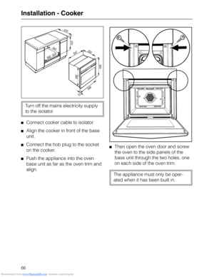 Page 66Downloaded from www.Manualslib.com manuals search engine Installation - Cooker
Turn off the mains electricity supply
to the isolator.
Connect cooker cable to isolator.
Align the cooker in front of the base
unit.
Connect the hob plug to the socket
on the cooker.
Push the appliance into the oven
base unit as far as the oven trim and
align.
Then open the oven door and screw
the oven to the side panels of the
base unit through the two holes, one
on each side of the oven trim.
The appliance must only be...